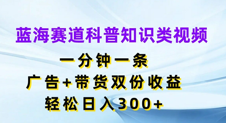 蓝海赛道科普知识类视频，一分钟一条，广告+带货双份收益，轻松日入300+【揭秘】-91创业项目库