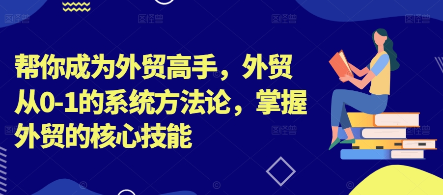 帮你成为外贸高手，外贸从0-1的系统方法论，掌握外贸的核心技能-91创业项目库