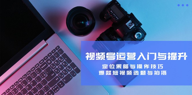 视频号运营入门与提升：定位策略与操作技巧，爆款短视频选题与拍摄-91创业项目库