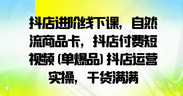 抖店进阶线下课，自然流商品卡，抖店付费短视频(单爆品)抖店运营实操，干货满满-91创业项目库