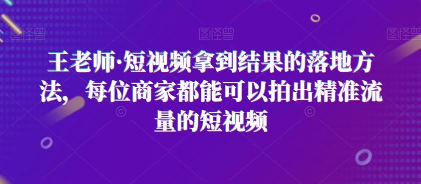 王老师·短视频拿到结果的落地方法，每位商家都能可以拍出精准流量的短视频-91创业项目库