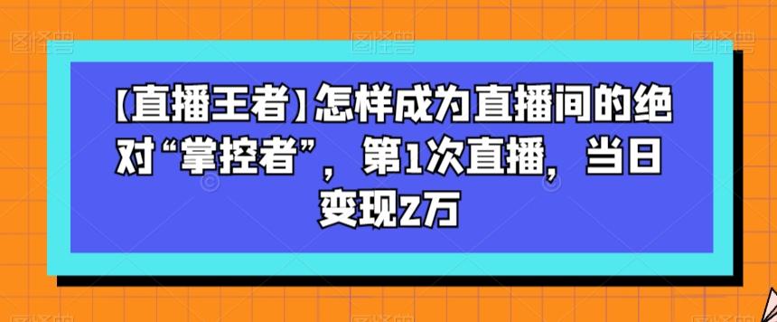 【直播王者】怎样成为直播间的绝对“掌控者”，第1次直播，当日变现2万-91创业项目库