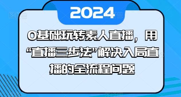 0基础玩转素人直播，用“直播三步法”解决入局直播的全流程问题-91创业项目库
