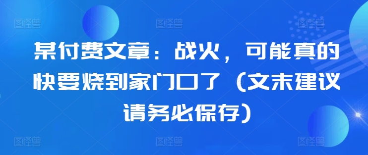 某付费文章：战火，可能真的快要烧到家门口了 (文末建议请务必保存)-91创业项目库