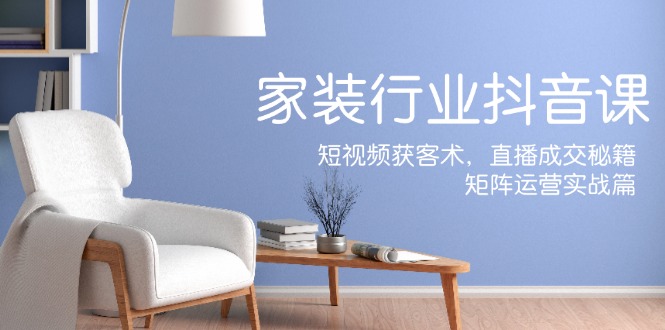 家装抖音课：短视频获客术，直播成交秘籍，矩阵运营实战篇-91创业项目库