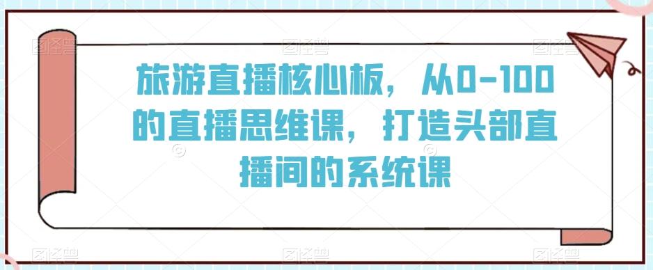 旅游直播核心板，从0-100的直播思维课，打造头部直播间的系统课-91创业项目库