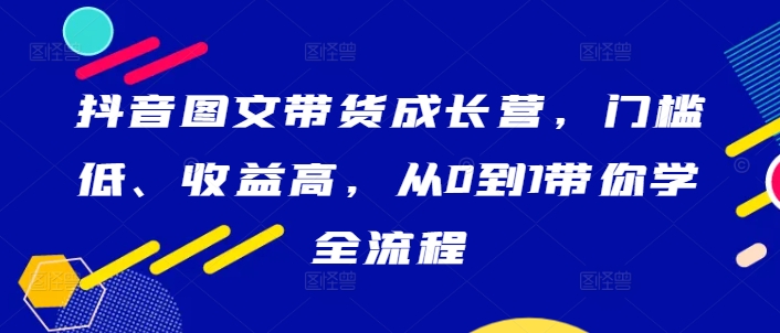 抖音图文带货成长营，门槛低、收益高，从0到1带你学全流程-91创业项目库