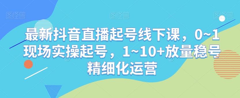 最新抖音直播起号线下课,0~1现场实操起号,1~10+放量稳号精细化运营
