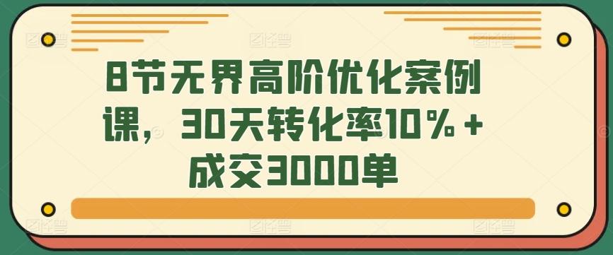 8节无界高阶优化案例课，30天转化率10%+成交3000单-91创业项目库