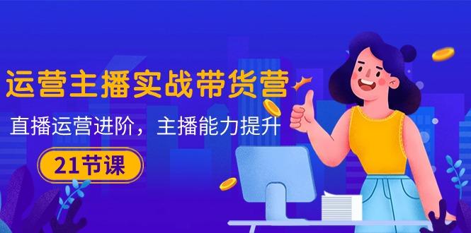 运营主播·实战带货营：直播运营 进阶，主播 能力提升(21节课-91创业项目库