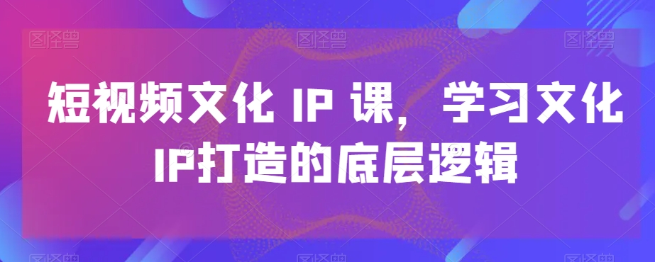短视频文化IP课，学习文化IP打造的底层逻辑-91创业项目库