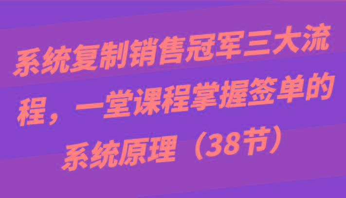 系统复制销售冠军三大流程，一堂课程掌握签单的系统原理(38节)-91创业项目库