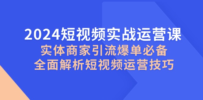 2024短视频实战运营课，实体商家引流爆单必备，全面解析短视频运营技巧-91创业项目库