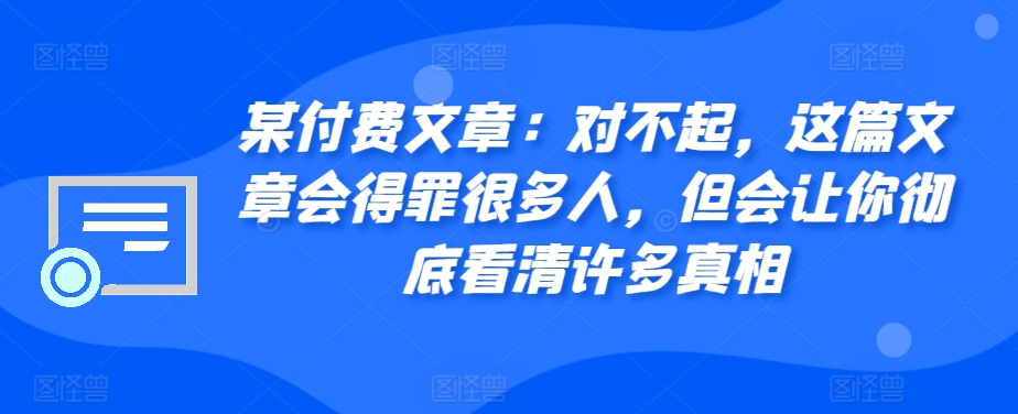 某付费文章：对不起，这篇文章会得罪很多人，但会让你彻底看清许多真相-91创业项目库