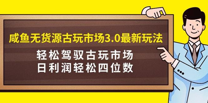 (9337期)咸鱼无货源古玩市场3.0最新玩法，轻松驾驭古玩市场，日利润轻松四位数！…-91创业项目库