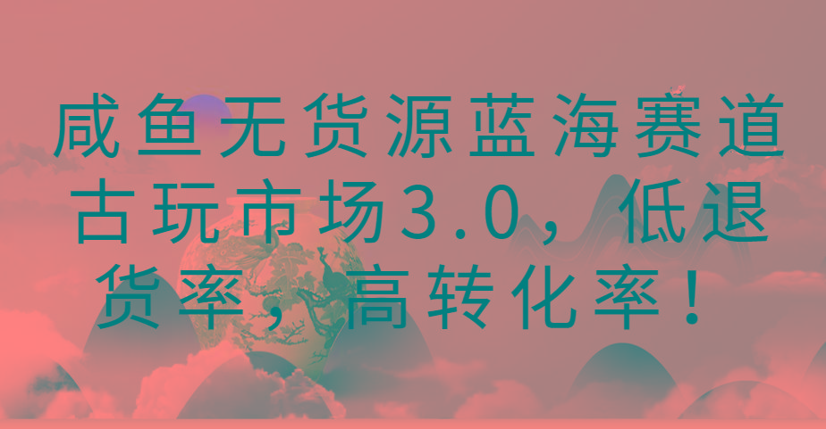 咸鱼无货源蓝海赛道古玩市场3.0，低退货率，高转化率！-91创业项目库