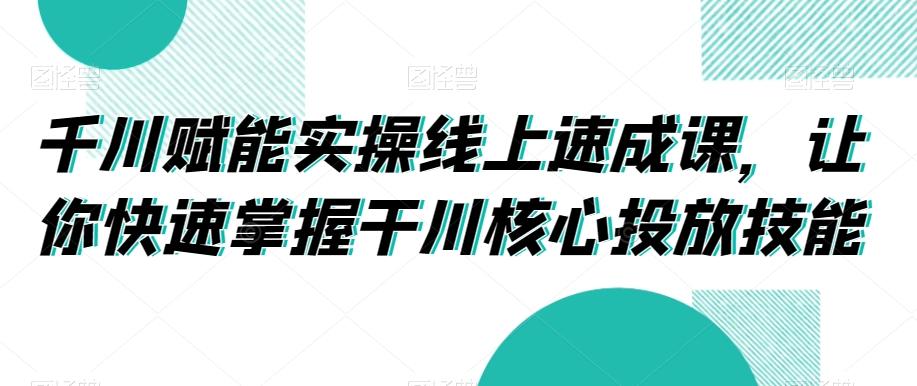 千川赋能实操线上速成课，让你快速掌握干川核心投放技能-91创业项目库