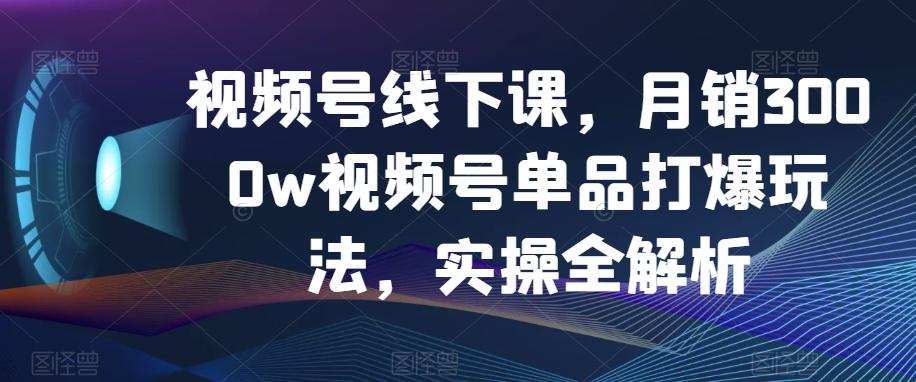 视频号线下课，月销3000w视频号单品打爆玩法，实操全解析-91创业项目库