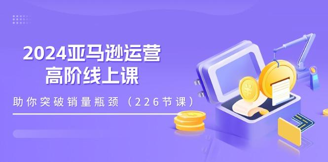 2024亚马逊运营-高阶线上课，助你突破销量瓶颈(228节课-91创业项目库