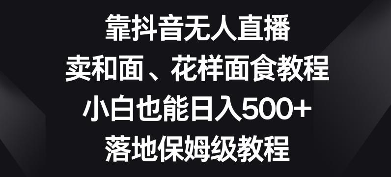 靠抖音无人直播，卖和面、花样面试教程，小白也能日入500+，落地保姆级教程【揭秘】-91创业项目库