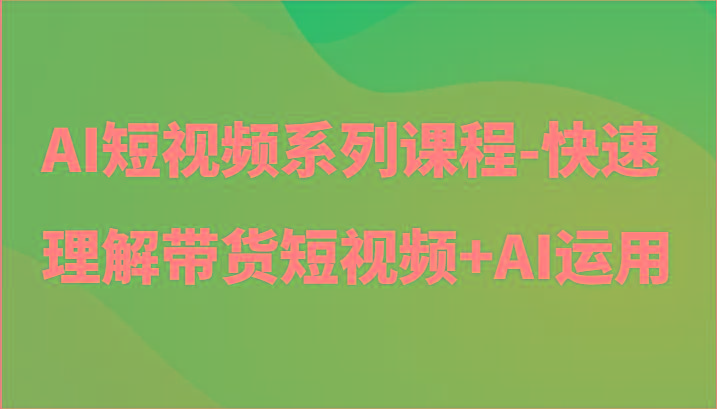AI短视频系列课程-快速理解带货短视频+AI工具短视频运用-91创业项目库