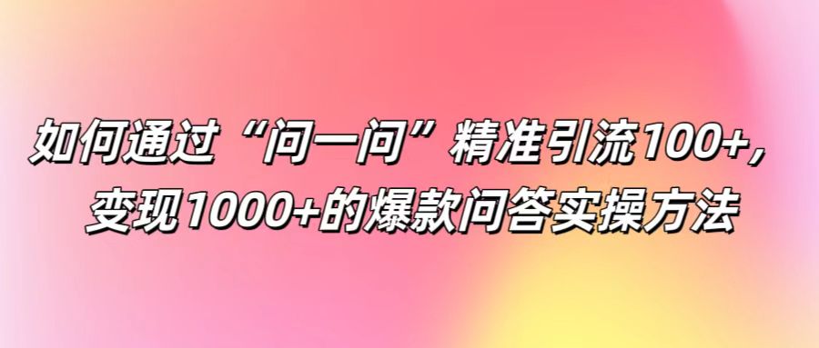 如何通过“问一问”精准引流100+， 变现1000+的爆款问答实操方法-91创业项目库