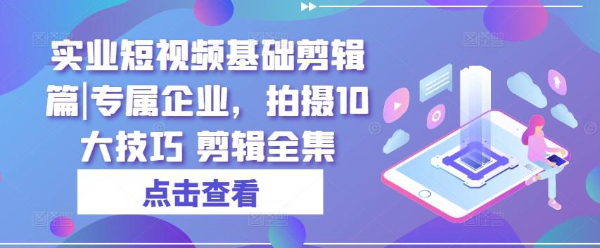 实业短视频基础剪辑篇|专属企业，拍摄10大技巧 剪辑全集-91创业项目库