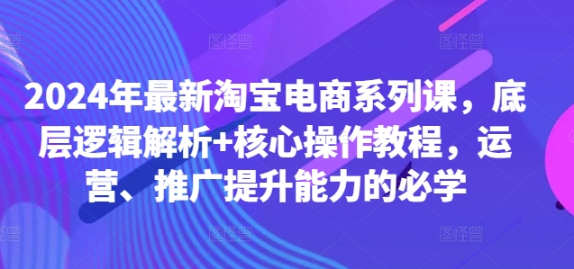2024年最新淘宝电商系列课，底层逻辑解析+核心操作教程，运营、推广提升能力的必学-91创业项目库