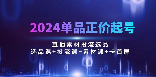 2024单品正价起号，直播素材投流选品：选品课+投流课+素材课+卡首屏/100节-91创业项目库