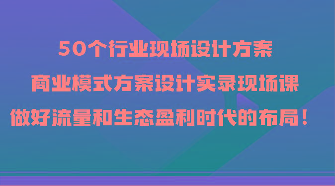 50个行业现场设计方案，商业模式方案设计实录现场课，做好流量和生态盈利时代的布局！-91创业项目库