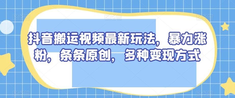 抖音搬运视频最新玩法，暴力涨粉，条条原创，多种变现方式【揭秘】-91创业项目库