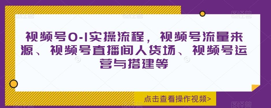 视频号0-1实操流程，视频号流量来源、视频号直播间人货场、视频号运营与搭建等-91创业项目库