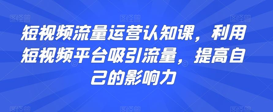 短视频流量运营认知课，利用短视频平台吸引流量，提高自己的影响力-91创业项目库