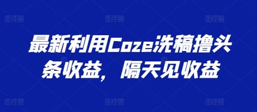 最新利用Coze洗稿撸头条收益，隔天见收益【揭秘】-91创业项目库