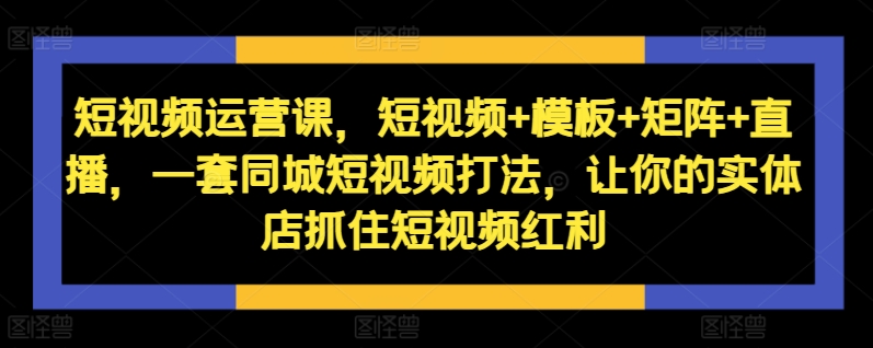 短视频运营课，短视频+模板+矩阵+直播，一套同城短视频打法，让你的实体店抓住短视频红利-91创业项目库