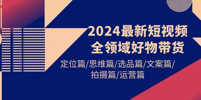 (9818期)2024最新短视频全领域好物带货 定位篇/思维篇/选品篇/文案篇/拍摄篇/运营篇-91创业项目库