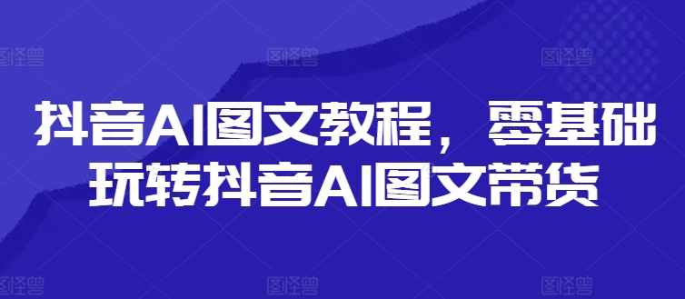 抖音AI图文教程，零基础玩转抖音AI图文带货-91创业项目库