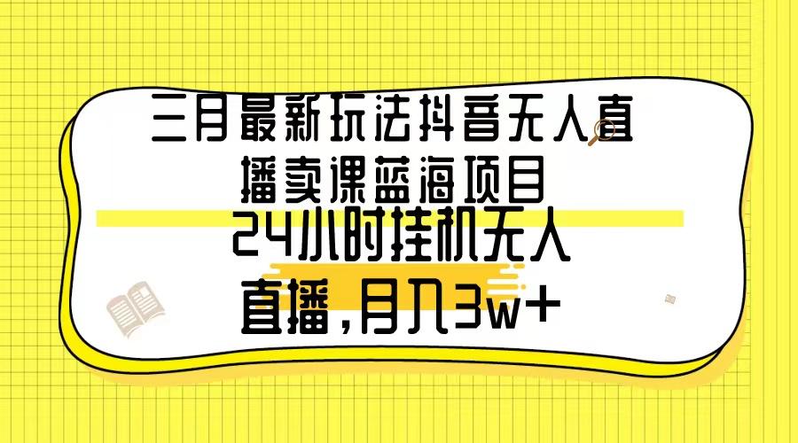 三月最新玩法抖音无人直播卖课蓝海项目，24小时无人直播，月入3w+-91创业项目库