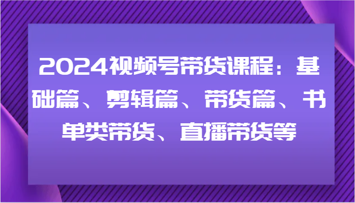 2024视频号带货课程：基础篇、剪辑篇、带货篇、书单类带货、直播带货等-91创业项目库