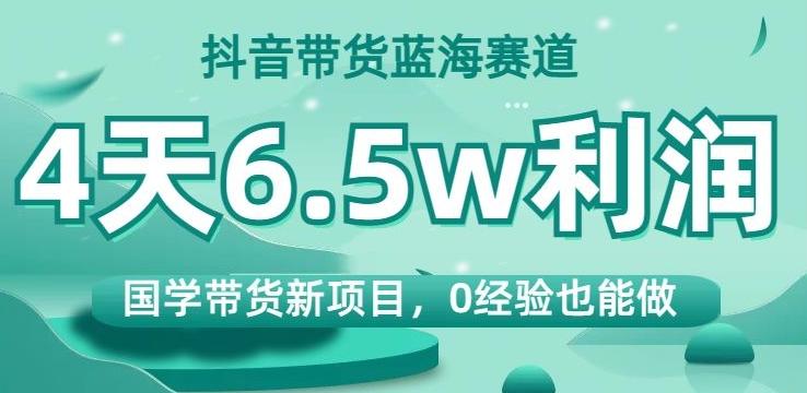 抖音带货蓝海赛道，国学带货新项目，0经验也能做，4天6.5w利润【揭秘】-91创业项目库