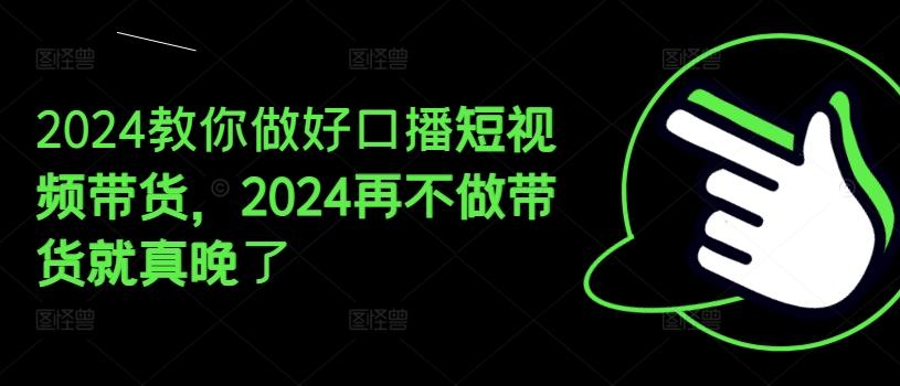 2024教你做好口播短视频带货，2024再不做带货就真晚了-91创业项目库