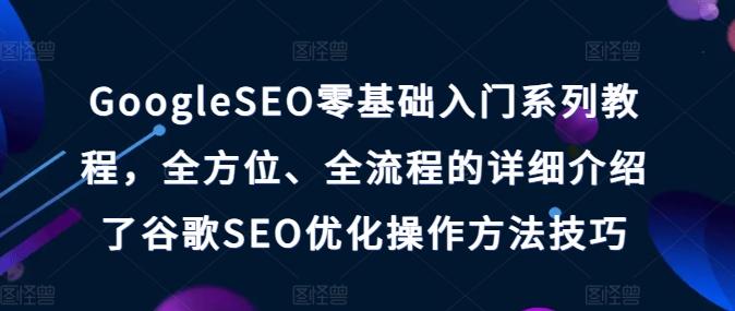 GoogleSEO零基础入门系列教程，全方位、全流程的详细介绍了谷歌SEO优化操作方法技巧-91创业项目库