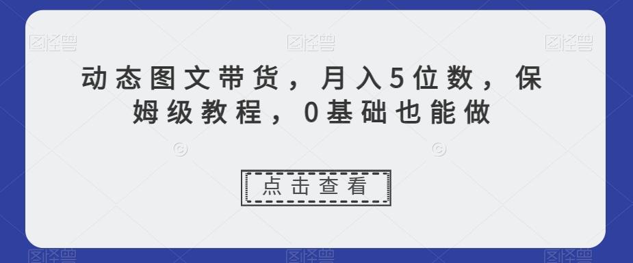 动态图文带货，月入5位数，保姆级教程，0基础也能做【揭秘】-91创业项目库