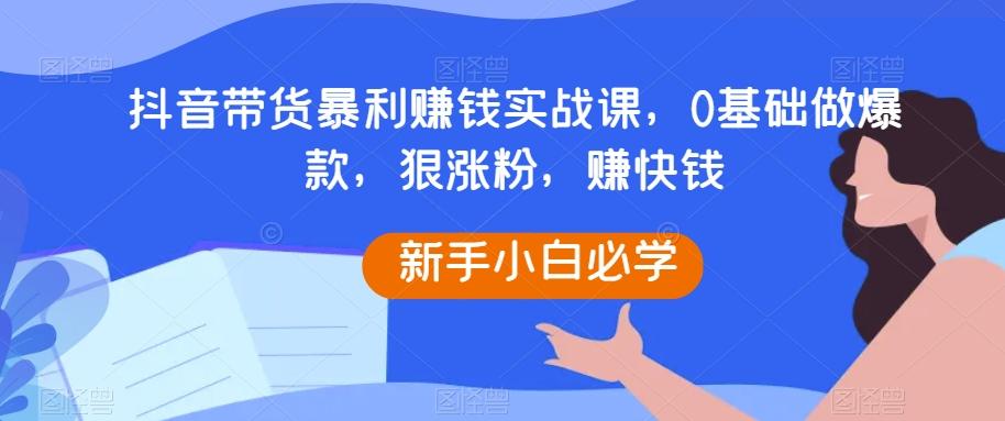 抖音带货暴利赚钱实战课，0基础做爆款，狠涨粉，赚快钱-91创业项目库