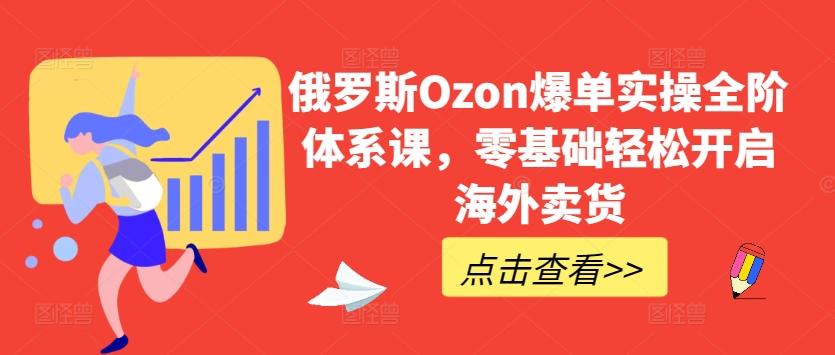 俄罗斯Ozon爆单实操全阶体系课，零基础轻松开启海外卖货-91创业项目库