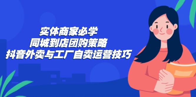 实体商家必学：同城到店团购策略：抖音外卖与工厂自卖运营技巧-91创业项目库