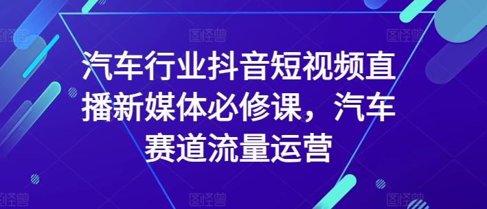汽车行业抖音短视频直播新媒体必修课，汽车赛道流量运营-91创业项目库