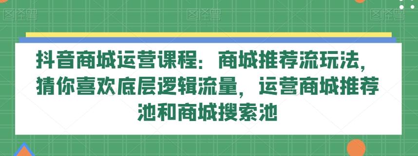 抖音商城运营课程：商城推荐流玩法，猜你喜欢底层逻辑流量，运营商城推荐池和商城搜索池-91创业项目库