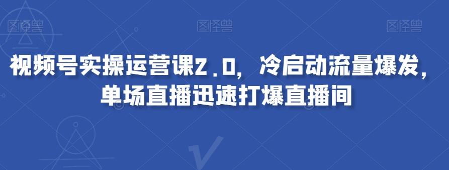 视频号实操运营课2.0，冷启动流量爆发，单场直播迅速打爆直播间-91创业项目库