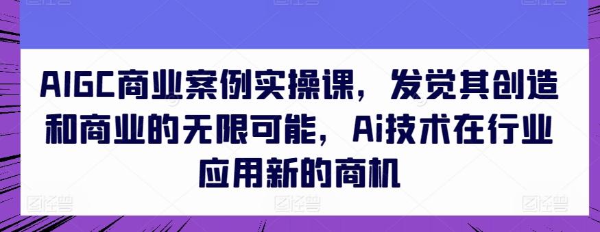 AIGC商业案例实操课，发觉其创造和商业的无限可能，Ai技术在行业应用新的商机-91创业项目库
